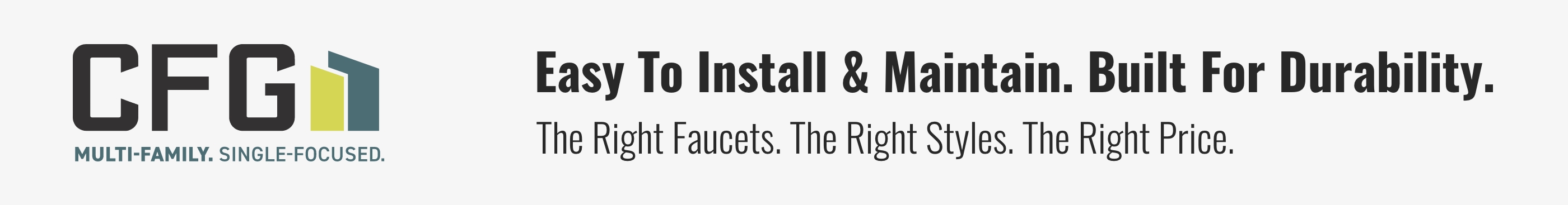 Easy To Install & Maintain. Built For Durability. The Right Faucets. The Right Styles. The Right Price.